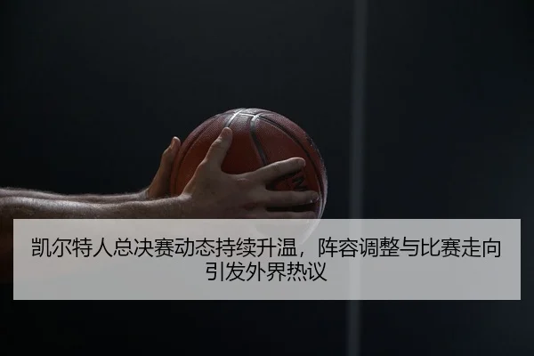 凯尔特人总决赛动态持续升温，阵容调整与比赛走向引发外界热议